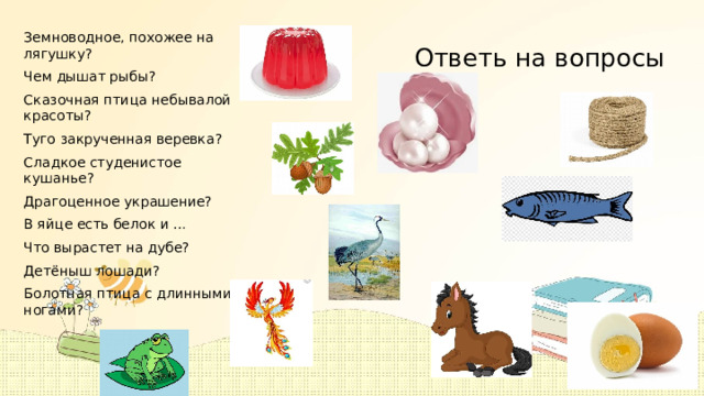 Земноводное, похожее на лягушку? Чем дышат рыбы? Сказочная птица небывалой красоты? Туго закрученная веревка? Сладкое студенистое кушанье? Драгоценное украшение? В яйце есть белок и … Что вырастет на дубе? Детёныш лошади? Болотная птица с длинными ногами? Ответь на вопросы . 