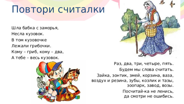 Повтори считалки Шла бабка с заморья, Несла кузовок. В том кузовочке Лежали грибочки. Кому – гриб, кому – два, А тебе – весь кузовок. Раз, два, три, четыре, пять. Будем мы слова считать. Зайка, зонтик, змей, корзина, ваза,  воздух и резина, зубы, козлик и тазы,  зоопарк, завод, возы. Посчитай-ка не ленись,  да смотри не ошибись. 