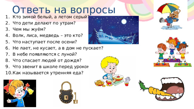 Ответь на вопросы Кто зимой белый, а летом серый? Что дети делают по утрам? Чем мы жуём? Волк, лиса, медведь – это кто? Что наступает после осени? Не лает, не кусает, а в дом не пускает? В небе появляются с луной? Что спасает людей от дождя? Что звенит в школе перед уроком? Как называется утренняя еда? 