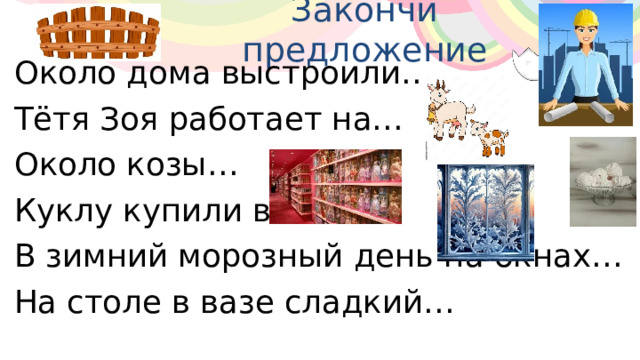 Закончи предложение Около дома выстроили… Тётя Зоя работает на… Около козы… Куклу купили в… В зимний морозный день на окнах… На столе в вазе сладкий… 