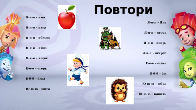 Повтори Я-я-я – яма Я-я-я – Яна Я-я-я – яхта Я-я-я – ягода Я-я-я – яблоко Я-я-я – якорь Я-я-я – яйца Я-я-я – ястреб Я-я-я – ящик Е-е-е – ехать Е-е-е – егерь Ё-ё-ё – ёж Ё-ё-ё – ёлка Ю-ю-ю – юбка Ю-ю-ю – юнга Ю-ю-ю – юность  