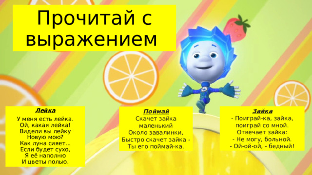 Прочитай с выражением Зайка Лейка - Поиграй-ка, зайка,  поиграй со мной.  Отвечает зайка: У меня есть лейка.  Ой, какая лейка!  Видели вы лейку  Новую мою?  Как луна сияет...  Если будет сухо,  Я её наполню  И цветы полью. - Не могу, больной. - Ой-ой-ой, - бедный! Поймай Скачет зайка маленький  Около завалинки, Быстро скачет зайка -  Ты его поймай-ка. 