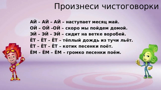 Произнеси чистоговорки АЙ – АЙ – АЙ – наступает месяц май. ОЙ – ОЙ –ОЙ – скоро мы пойдем домой. ЭЙ – ЭЙ – ЭЙ – сидит на ветке воробей. ЁТ – ЁТ – ЁТ – тёплый дождь из тучи льёт. ЁТ – ЁТ – ЁТ – котик песенки поёт. ЁМ – ЁМ – ЁМ – громко песенки поём. 