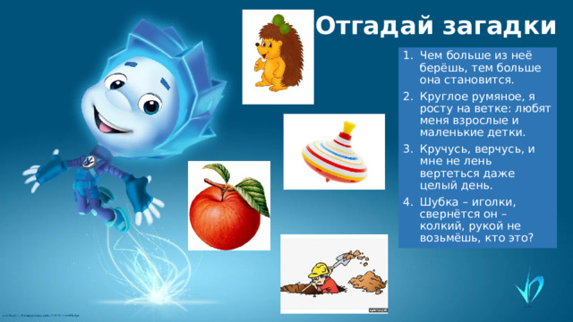 Отгадай загадки Чем больше из неё берёшь, тем больше она становится. Круглое румяное, я росту на ветке: любят меня взрослые и маленькие детки. Кручусь, верчусь, и мне не лень вертеться даже целый день. Шубка – иголки, свернётся он – колкий, рукой не возьмёшь, кто это? 