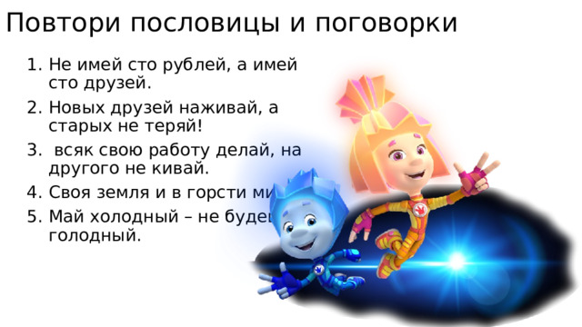 Повтори пословицы и поговорки Не имей сто рублей, а имей сто друзей. Новых друзей наживай, а старых не теряй!  всяк свою работу делай, на другого не кивай. Своя земля и в горсти мила. Май холодный – не будешь голодный. 