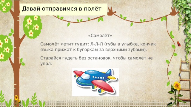 Давай отправимся в полёт «Самолёт» Самолёт летит гудит: Л-Л-Л (губы в улыбке, кончик языка прижат к бугоркам за верхними зубами). Старайся гудеть без остановок, чтобы самолёт не упал. 