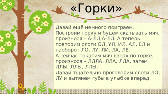 «Горки» Давай ещё немного поиграем. Построим горку и будем скатывать мяч, произнося – А-ЛЛ,А-ЛЛ. А теперь повторим слоги ОЛ, УЛ, ИЛ, АЛ, ЕЛ и наоборот ЛО, ЛУ, ЛИ, ЛА, ЛЕ. А сейчас покатим мяч вверх по горке, произнося – ЛЛЛА, ЛЛА, ЛЛА, затем ЛЛЫ, ЛЛЫ, ЛЛЫ. Давай тщательно проговорим слоги ЛО, ЛУ и вытянем губы в улыбке вперёд. 