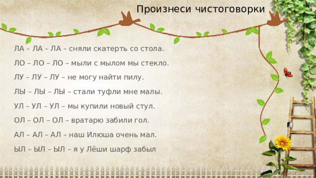 Произнеси чистоговорки ЛА – ЛА – ЛА – сняли скатерть со стола. ЛО – ЛО – ЛО – мыли с мылом мы стекло. ЛУ – ЛУ – ЛУ – не могу найти пилу. ЛЫ – ЛЫ – ЛЫ – стали туфли мне малы. УЛ – УЛ – УЛ – мы купили новый стул. ОЛ – ОЛ – ОЛ – вратарю забили гол. АЛ – АЛ – АЛ – наш Илюша очень мал. ЫЛ – ЫЛ – ЫЛ – я у Лёши шарф забыл 