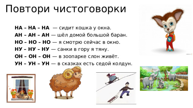Повтори чистоговорки НА – НА – НА  — сидит кошка у окна. АН – АН – АН  — шёл домой большой баран. НО – НО – НО — я смотрю сейчас в окно. НУ – НУ – НУ — санки в гору я тяну. ОН – ОН – ОН — в зоопарке слон живёт. УН – УН – УН — в сказках есть седой колдун. 