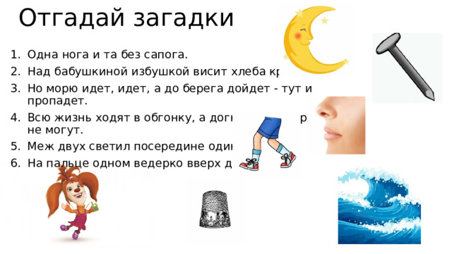 Отгадай загадки Одна нога и та без сапога. Над бабушкиной избушкой висит хлеба краюшка. Но морю идет, идет, а до берега дойдет - тут и пропадет. Всю жизнь ходят в обгонку, а догнать друг друга не могут. Меж двух светил посередине один. На пальце одном ведерко вверх дном. 
