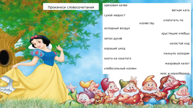 Произнеси словосочетания ореховая халва                ветхая хата сухой хворост                         хлопотать по хозяйству холодный воздух               хрустящие хлебцы запах духов                          холостой ход хороший уход                      пахнуло холодом охота на сохатого                 махровый халат хлебосольный хозяин         хаос и неразбериха 