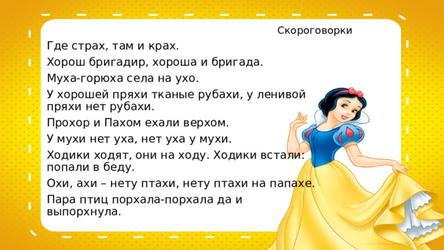 Скороговорки Где страх, там и крах. Хорош бригадир, хороша и бригада. Муха-горюха села на ухо. У хорошей пряхи тканые рубахи, у ленивой пряхи нет рубахи. Прохор и Пахом ехали верхом. У мухи нет уха, нет уха у мухи. Ходики ходят, они на ходу. Ходики встали: попали в беду. Охи, ахи – нету птахи, нету птахи на папахе. Пара птиц порхала-порхала да и выпорхнула. 