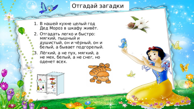Отгадай загадки В нашей кухне целый год Дед Мороз в шкафу живёт. Отгадать легко и быстро: мягкий, пышный и душистый, он и чёрный, он и белый, а бывает подгорелый. Лёгкий, а не пух, мягкий, а не мех, белый, а не снег, но оденет всех. 