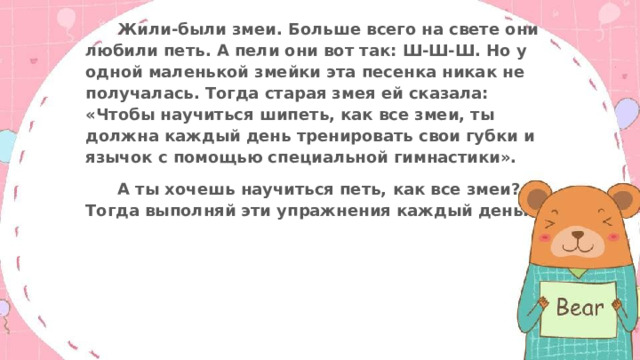  Жили-были змеи. Больше всего на свете они любили петь. А пели они вот так: Ш-Ш-Ш. Но у одной маленькой змейки эта песенка никак не получалась. Тогда старая змея ей сказала: «Чтобы научиться шипеть, как все змеи, ты должна каждый день тренировать свои губки и язычок с помощью специальной гимнастики».  А ты хочешь научиться петь, как все змеи? Тогда выполняй эти упражнения каждый день. . 