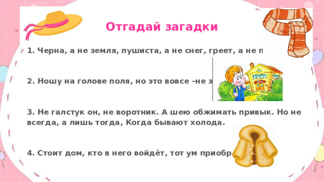 Отгадай загадки 1. Черна, а не земля, пушиста, а не снег, греет, а не печка.  2. Ношу на голове поля, но это вовсе –не земля.  3. Не галстук он, не воротник. А шею обжимать привык. Но не всегда, а лишь тогда, Когда бывают холода.  4. Стоит дом, кто в него войдёт, тот ум приобретёт. 