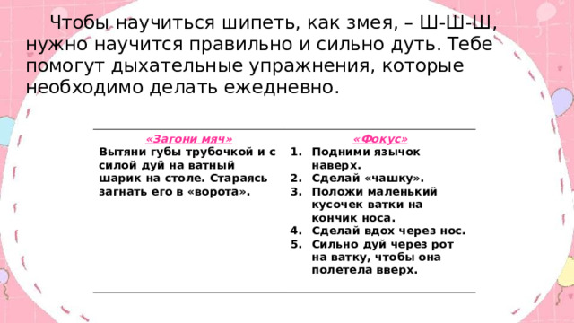  Чтобы научиться шипеть, как змея, – Ш-Ш-Ш, нужно научится правильно и сильно дуть. Тебе помогут дыхательные упражнения, которые необходимо делать ежедневно. «Загони мяч» Вытяни губы трубочкой и с силой дуй на ватный шарик на столе. Стараясь загнать его в «ворота». «Фокус» Подними язычок наверх. Сделай «чашку». Положи маленький кусочек ватки на кончик носа. Сделай вдох через нос. Сильно дуй через рот на ватку, чтобы она полетела вверх.  . 