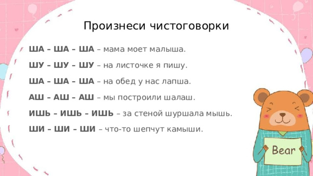 Произнеси чистоговорки ША – ША – ША – мама моет малыша. ШУ – ШУ – ШУ – на листочке я пишу. ША – ША – ША – на обед у нас лапша. АШ – АШ – АШ – мы построили шалаш. ИШЬ – ИШЬ – ИШЬ – за стеной шуршала мышь. ШИ – ШИ – ШИ – что-то шепчут камыши. 