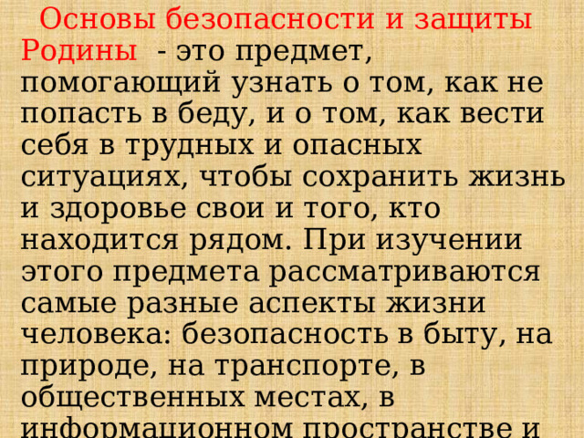   Основы безопасности и защиты Родины   - это предмет, помогающий узнать о том, как не попасть в беду, и о том, как вести себя в трудных и опасных ситуациях, чтобы сохранить жизнь и здоровье свои и того, кто находится рядом. При изучении этого предмета рассматриваются самые разные аспекты жизни человека: безопасность в быту, на природе, на транспорте, в общественных местах, в информационном пространстве и др. 