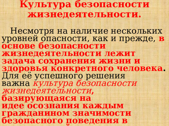Культура безопасности жизнедеятельности.  Несмотря на наличие нескольких уровней опасности, как и прежде, в основе безопасности жизнедеятельности лежит задача сохранения жизни и здоровья конкретного человека . Для её успешного решения важна  культура безопасности жизнедеятельности , базирующаяся на идее осознания каждым гражданином значимости безопасного поведения в повседневной жизни. 