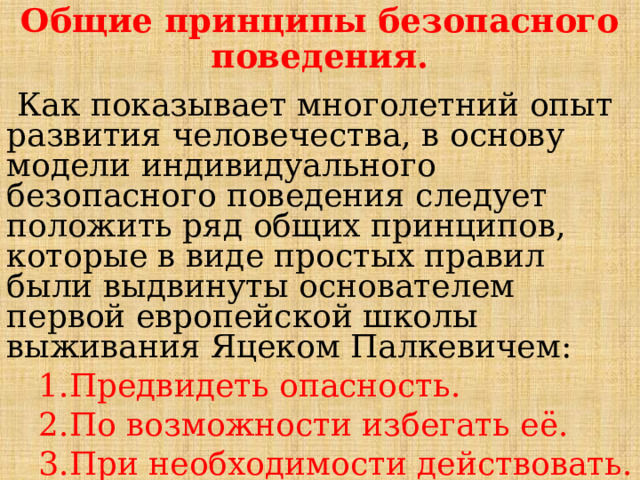 Общие принципы безопасного поведения.  Как показывает многолетний опыт развития человечества, в основу модели индивидуального безопасного поведения следует положить ряд общих принципов, которые в виде простых правил были выдвинуты основателем первой европейской школы выживания Яцеком Палкевичем:  1.Предвидеть опасность.  2.По возможности избегать её.  3.При необходимости действовать. 