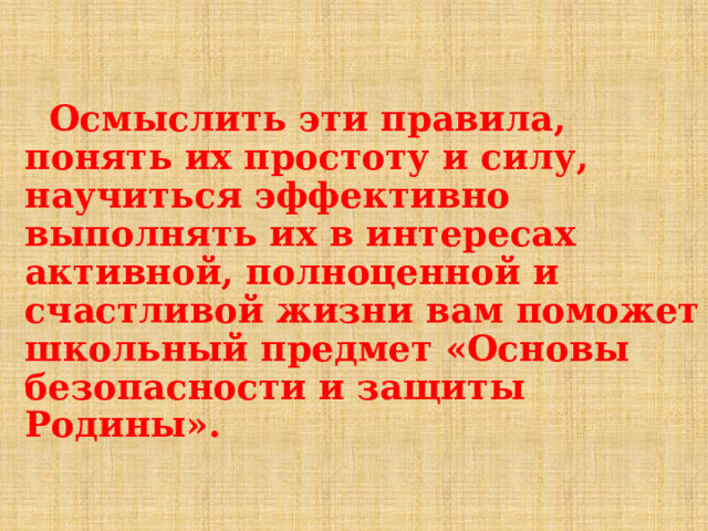   Осмыслить эти правила, понять их простоту и силу, научиться эффективно выполнять их в интересах активной, полноценной и счастливой жизни вам поможет школьный предмет «Основы безопасности и защиты Родины».  