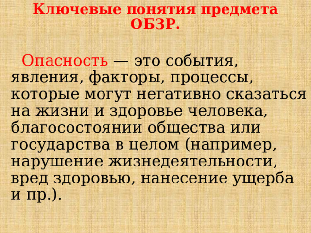 Ключевые понятия предмета ОБЗР.   Опасность   — это события, явления, факторы, процессы, которые могут негативно сказаться на жизни и здоровье человека, благосостоянии общества или государства в целом (например, нарушение жизнедеятельности, вред здоровью, нанесение ущерба и пр.). 