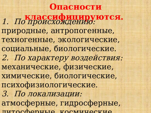 Опасности классифицируются. По происхождению: природные, антропогенные, техногенные, экологические, социальные, биологические. По характеру воздействия: механические, физические, химические, биологические, психофизиологические. По локализации: атмосферные, гидросферные, литосферные, космические. 
