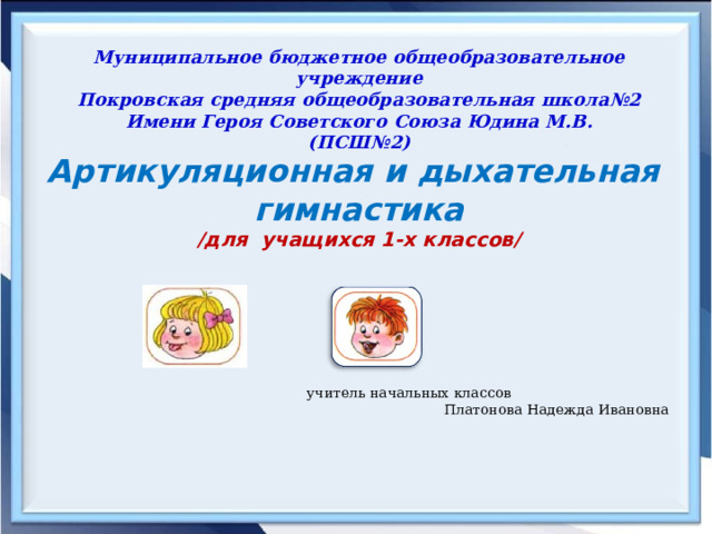 учитель начальных классов Платонова Надежда Ивановна                   Муниципальное бюджетное общеобразовательное учреждение  Покровская средняя общеобразовательная школа№2  Имени Героя Советского Союза Юдина М.В.  (ПСШ№2)   Артикуляционная и дыхательная гимнастика /для учащихся 1-х классов/ 
