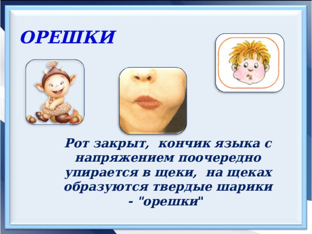 ОРЕШКИ  Рот закрыт, кончик языка с напряжением поочередно упирается в щеки, на щеках образуются твердые шарики - 
