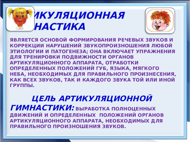  АРТИКУЛЯЦИОННАЯ ГИМНАСТИКА   ЯВЛЯЕТСЯ ОСНОВОЙ ФОРМИРОВАНИЯ РЕЧЕВЫХ ЗВУКОВ И КОРРЕКЦИИ НАРУШЕНИЙ ЗВУКОПРОИЗНОШЕНИЯ ЛЮБОЙ ЭТИОЛОГИИ И ПАТОГЕНЕЗА; ОНА ВКЛЮЧАЕТ УПРАЖНЕНИЯ ДЛЯ ТРЕНИРОВКИ ПОДВИЖНОСТИ ОРГАНОВ АРТИКУЛЯЦИОННОГО АППАРАТА, ОТРАБОТКИ ОПРЕДЕЛЕННЫХ ПОЛОЖЕНИЙ ГУБ, ЯЗЫКА, МЯГКОГО НЕБА, НЕОБХОДИМЫХ ДЛЯ ПРАВИЛЬНОГО ПРОИЗНЕСЕНИЯ, КАК ВСЕХ ЗВУКОВ, ТАК И КАЖДОГО ЗВУКА ТОЙ ИЛИ ИНОЙ ГРУППЫ.   ЦЕЛЬ АРТИКУЛЯЦИОННОЙ ГИМНАСТИКИ:  ВЫРАБОТКА ПОЛНОЦЕННЫХ ДВИЖЕНИЙ И ОПРЕДЕЛЕННЫХ ПОЛОЖЕНИЙ ОРГАНОВ АРТИКУЛЯЦИОННОГО АППАРАТА, НЕОБХОДИМЫХ ДЛЯ ПРАВИЛЬНОГО ПРОИЗНОШЕНИЯ ЗВУКОВ.    