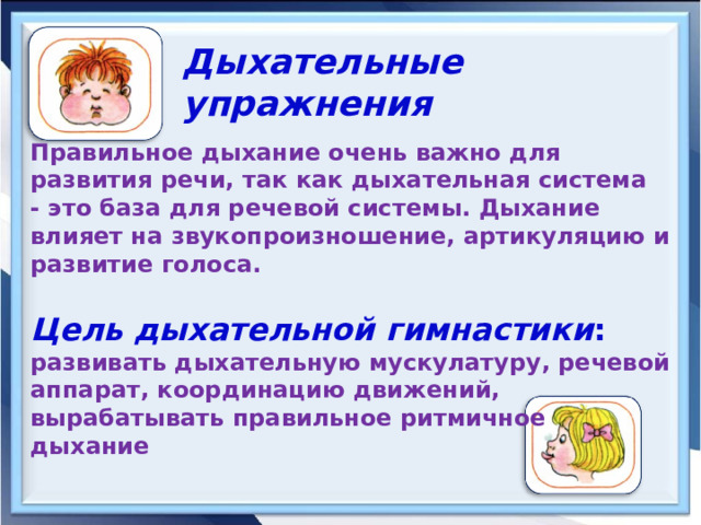   Дыхательные упражнения  Правильное дыхание очень важно для развития речи, так как дыхательная система - это база для речевой системы. Дыхание влияет на звукопроизношение, артикуляцию и развитие голоса.   Цель дыхательной гимнастики :    развивать дыхательную мускулатуру, речевой аппарат, координацию движений, вырабатывать правильное ритмичное дыхание 