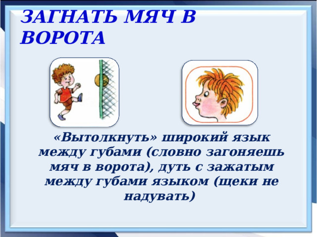 ЗАГНАТЬ МЯЧ В ВОРОТА  «Вытолкнуть» широкий язык между губами (словно загоняешь мяч в ворота), дуть с зажатым между губами языком (щеки не надувать) 