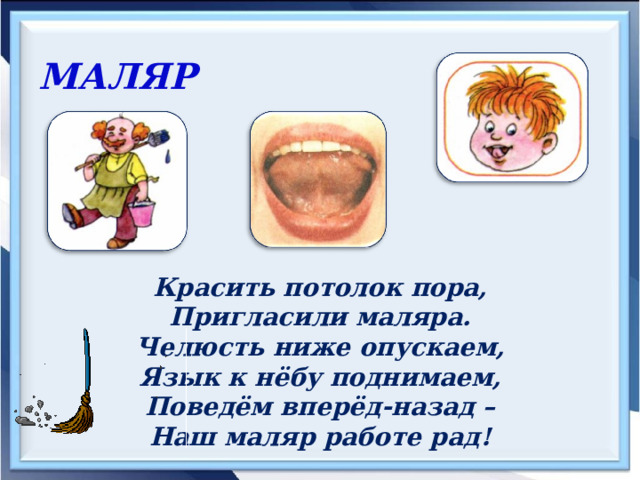 МАЛЯР  Красить потолок пора, Пригласили маляра. Челюсть ниже опускаем, Язык к нёбу поднимаем, Поведём вперёд-назад – Наш маляр работе рад! 