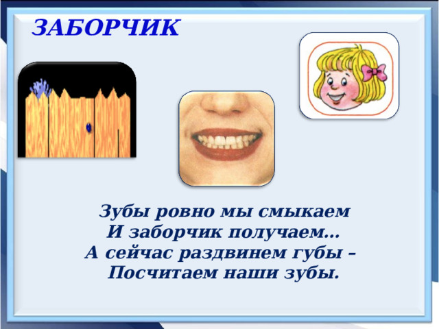 ЗАБОРЧИК     Зубы ровно мы смыкаем И заборчик получаем… А сейчас раздвинем губы – Посчитаем наши зубы. 