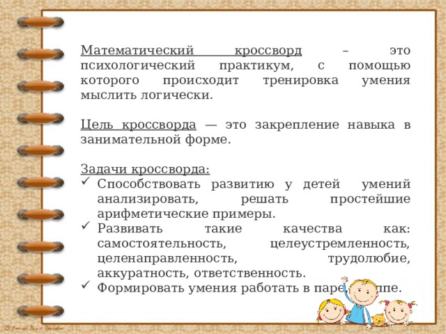 Математический кроссворд – это психологический практикум, с помощью которого происходит тренировка умения мыслить логически. Цель кроссворда — это закрепление навыка в занимательной форме.  Задачи кроссворда: Способствовать развитию у детей умений анализировать, решать простейшие арифметические примеры. Развивать такие качества как: самостоятельность, целеустремленность, целенаправленность, трудолюбие, аккуратность, ответственность. Формировать умения работать в паре, группе. 