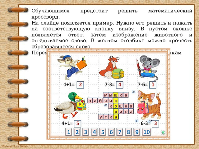 Обучающимся предстоит решить математический кроссворд. На слайде появляется пример. Нужно его решить и нажать на соответствующую кнопку внизу. В пустом окошке появляется ответ, затем изображение животного и отгадываемое слово. В желтом столбике можно прочесть образовавшееся слово. Переход на следующий слайд по управляющим кнопкам  