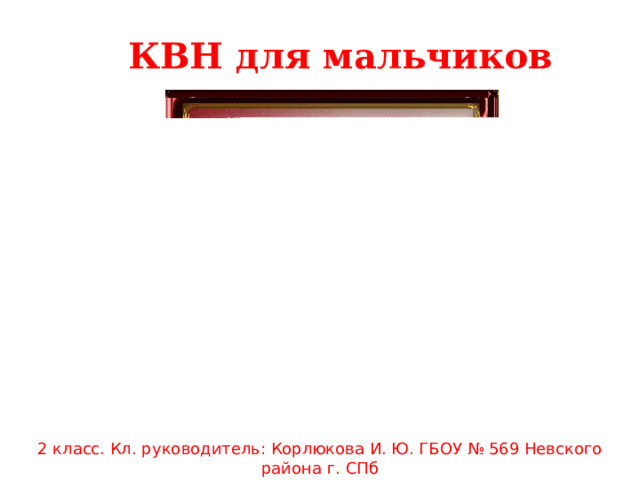 КВН для мальчиков 2 класс. Кл. руководитель: Корлюкова И. Ю. ГБОУ № 569 Невского района г. СПб 