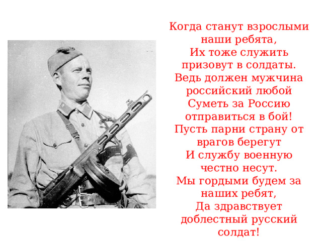 Когда станут взрослыми наши ребята, Их тоже служить призовут в солдаты. Ведь должен мужчина российский любой Суметь за Россию отправиться в бой! Пусть парни страну от врагов берегут И службу военную честно несут. Мы гордыми будем за наших ребят, Да здравствует доблестный русский солдат! 