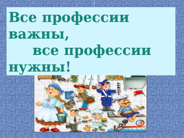 Все профессии важны,  все профессии нужны! 