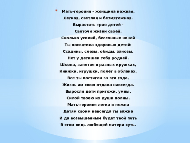 Мать-героиня - женщина нежная,  Легкая, светлая и безмятежная.  Вырастить трое детей -  Светочи жизни своей.  Сколько усилий, бессонных ночей  Ты посвятила здоровью детей:  Ссадины, слезы, обиды, занозы.  Нет у детишек тебя родней.  Школа, занятия в разных кружках,  Книжки, игрушки, полет в облаках.  Все ты постигла за эти года,  Жизнь им свою отдала навсегда.  Выросли дети пригожи, умны,  Силой твоею их души полны.  Мать-героиня легка и нежна  Детям своим навсегда ты важна  И да возвышенным будет твой путь  В этом ведь любящей матери суть.    