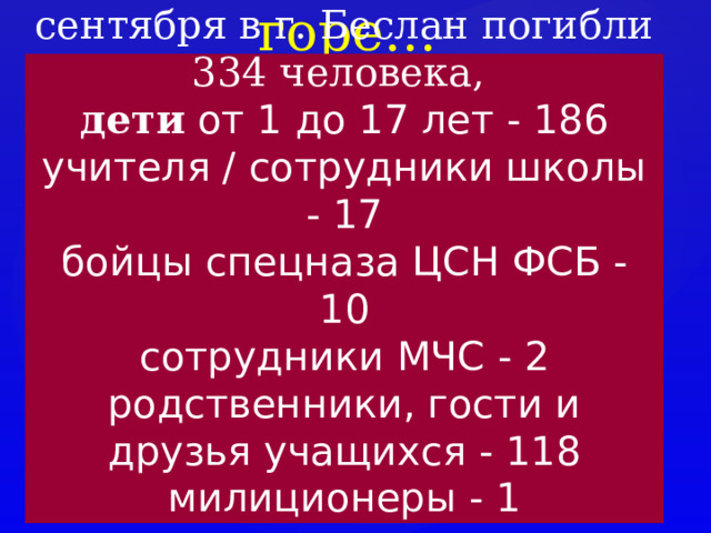 Слезы, боль, горе… В результате террористического акта 1-3 сентября в г. Беслан погибли 334 человека, дети от 1 до 17 лет - 186  учителя / сотрудники школы - 17  бойцы спецназа ЦСН ФСБ - 10  сотрудники МЧС - 2  родственники, гости и друзья учащихся - 118  милиционеры - 1 