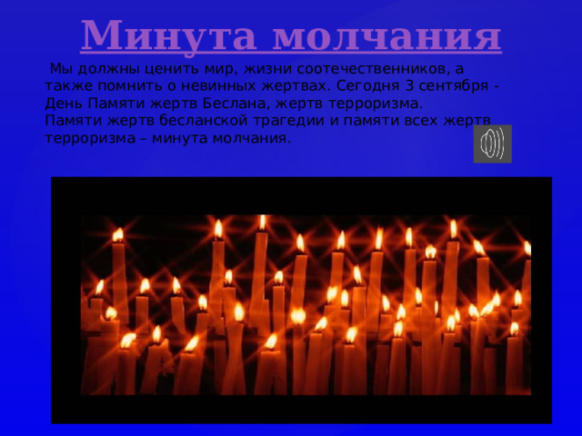  Мы должны ценить мир, жизни соотечественников, а также помнить о невинных жертвах. Сегодня 3 сентября - День Памяти жертв Беслана, жертв терроризма.  Памяти жертв бесланской трагедии и памяти всех жертв терроризма – минута молчания. 