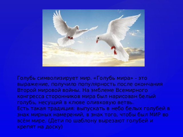 Голубь символизирует мир. «Голубь мира» - это выражение, получило популярность после окончания Второй мировой войны. На эмблеме Всемирного конгресса сторонников мира был нарисован белый голубь, несущий в клюве оливковую ветвь.  Есть такая традиция: выпускать в небо белых голубей в знак мирных намерений, в знак того, чтобы был МИР во всём мире. (Дети по шаблону вырезают голубей и крепят на доску) 