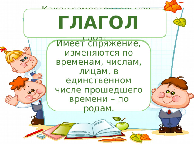 По какому признаку разделили слова? Распределите слова на группы.  ГЛАГОЛ По частям речи.  Назовите грамматические признаки этих частей речи.  Какая самостоятельная часть речи, из известных вам , отсутствует в перечне этих слов? По частям речи. Мы, учебник, умный, ты, ученик, прилежный, вы, аккуратный, тетрадь. 1.Мы, ты, вы. 2. Учебник, ученик, тетрадь. 3. Умный ,прилежный, аккуратный. Обозначает действие предмета. Какие грамматические признаки имеет глагол? Отвечает на вопросы Имеет спряжение, изменяются по временам, числам, лицам, в единственном числе прошедшего времени – по родам. что делать? что делаю? что делал? 