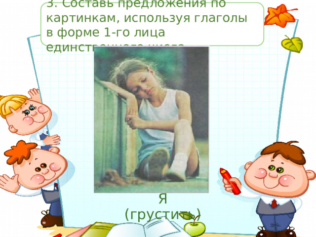 3.  Составь предложения по картинкам, используя глаголы в форме 1-го лица единственного числа. Я (грустить) 