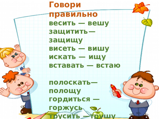 Говори правильно весить — вешу  защитить  — защищу висеть — вишу  искать —  ищу вставать — встаю  полоскать— полощу гордиться — горжусь трусить —трушу грустить — грущу шутить —шучу давать — даю  плескать —плещу 