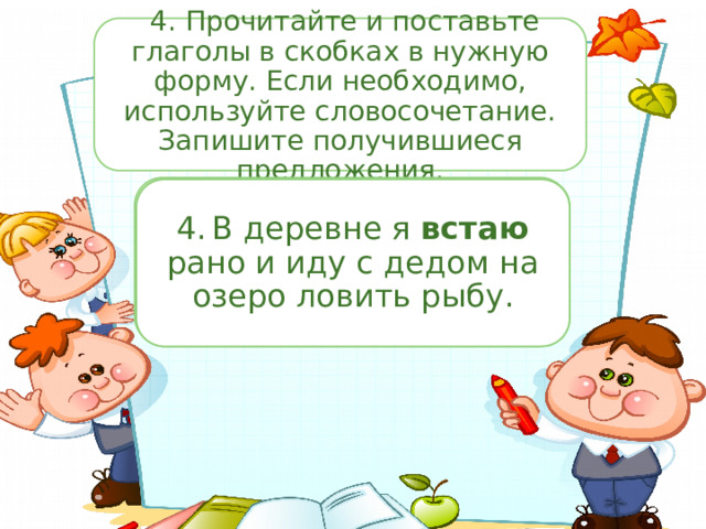  4. Прочитайте и поставьте глаголы в скобках в нужную форму. Если необходимо, используйте словосочетание. Запишите получившиеся предложения. 3.  Помоги мне, пожалуйста, Миша! Я потеряла свою заколку. (Искать) везде, а её нигде нет! 4.  В деревне я (вставать) рано и иду с дедом на озеро ловить рыбу. 3.  Помоги мне, пожалуйста, Миша! Я потеряла свою заколку. Ищу везде, а её нигде нет! 4.  В деревне я встаю рано и иду с дедом на озеро ловить рыбу. 2.  «Не обижайся, я просто так шучу », — миролюбиво сказал Вовка. 2.  «Не обижайся, я просто так (шутить)», — миролюбиво сказал Вовка. 1.  «Не бойся, Вика, я (защитить) тебя», — крикнул Владик и взмахнул игрушечным мечом. 1.  «Не бойся, Вика, я защищу тебя», — крикнул Владик и взмахнул игрушечным мечом. 