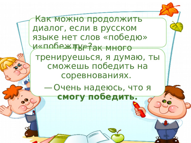  Как можно продолжить диалог, если в русском языке нет слов «победю» и«побежду»? —  Ты так много тренируешься, я думаю, ты сможешь победить на соревнованиях. —  Очень надеюсь, что я смогу победить. —  Ты так много тренируешься, я думаю, ты сможешь победить на соревнованиях. —  Очень надеюсь, что я ... 