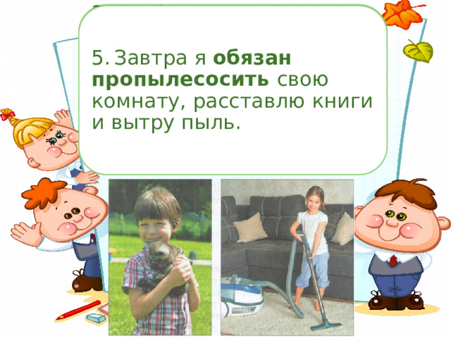 Замените глаголы в скобках словосочетаниями со словами могу (смогу), хочу, буду, обязан, стараюсь (постараюсь), должен, умею (сумею), наде юсь, мечтаю, стал . 1.  Поезд плавно покачивался, тихо стучали колёса, и я мечтала, как уже очень скоро смогу очутиться у бабушки в деревне. Рано утром я выйду на крыльцо, закрою глаза и смогу ощутить , как солнце согревает землю ласковыми лучами. 2.  Катя молча ходила по дому, грустная и задумчивая. Завтра я попробую убедить её уехать вместе с нами. 3.  Котёнок дрожал и жалобно мяукал. Бабушка сказала: «Я могу приютить котёнка на несколько дней. А ты постарайся побыстрее найти ему добрых хозяев». 5.  Завтра я обязан пропылесосить свою комнату, расставлю книги и вытру пыль.  4.  Мама рассердилась и сказала, что я слишком много стал дерзить последнее время. 