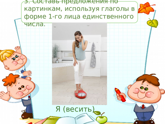 3.  Составь предложения по картинкам, используя глаголы в форме 1-го лица единственного числа. Я (весить) 